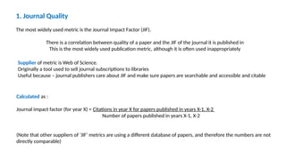 1. Journal Quality
The most widely used metric is the Journal Impact Factor (JIF).
There is a correlation between quality of a paper and the JIF of the journal it is published in
This is the most widely used publication metric, although it is often used inappropriately
Supplier of metric is Web of Science.
Originally a tool used to sell journal subscriptions to libraries
Useful because – journal publishers care about JIF and make sure papers are searchable and accessible and citable
Calculated as :
Journal impact factor (for year X) = Citations in year X for papers published in years X-1, X-2
Number of papers published in years X-1, X-2
(Note that other suppliers of ‘JIF’ metrics are using a different database of papers, and therefore the numbers are not
directly comparable)
 