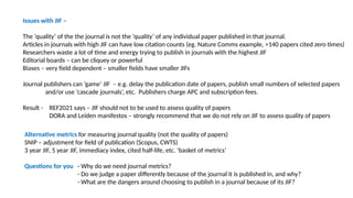 Issues with JIF –
The ‘quality’ of the the journal is not the ‘quality’ of any individual paper published in that journal.
Articles in journals with high JIF can have low citation counts (eg. Nature Comms example, >140 papers cited zero times)
Researchers waste a lot of time and energy trying to publish in journals with the highest JIF
Editorial boards – can be cliquey or powerful
Biases – very field dependent – smaller fields have smaller JIFs
Journal publishers can ‘game’ JIF – e.g. delay the publication date of papers, publish small numbers of selected papers
and/or use ‘cascade journals’, etc. Publishers charge APC and subscription fees.
Result - REF2021 says – JIF should not to be used to assess quality of papers
DORA and Leiden manifestos – strongly recommend that we do not rely on JIF to assess quality of papers
Alternative metrics for measuring journal quality (not the quality of papers)
SNIP – adjustment for field of publication (Scopus, CWTS)
3 year JIF, 5 year JIF, immediacy index, cited half-life, etc. ‘basket of metrics’
Questions for you - Why do we need journal metrics?
- Do we judge a paper differently because of the journal it is published in, and why?
- What are the dangers around choosing to publish in a journal because of its JIF?
 