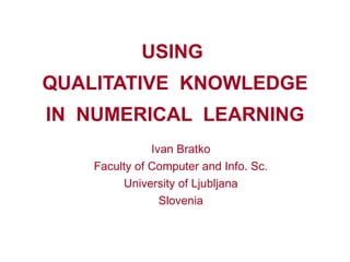 USING  QUALITATIVE  KNOWLEDGE IN  NUMERICAL  LEARNING Ivan Bratko Faculty of Computer and Info. Sc. University of Ljubljana Slovenia 