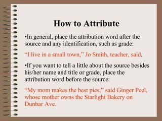 How to Attribute In general, place the attribution word after the source and any identification, such as grade: “ I live in a small town,” Jo Smith, teacher, said . If you want to tell a little about the source besides his/her name and title or grade, place the attribution word before the source: “ My mom makes the best pies,” said Ginger Peel, whose mother owns the Starlight Bakery on Dunbar Ave. 