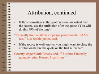 Attribution, continued If the information in the quote is more important than the source, use the attribution after the quote. (You will do this 99% of the time): “ I’m really tired of all the emphasis placed on the TAAS test,” Lisa Smith, junior, said. If the source is well-known, you might want to place the attribution before the quote on the first reference: Country singer Garth Brooks said, “This time I’m really going to retire. Honest. I really am.” 