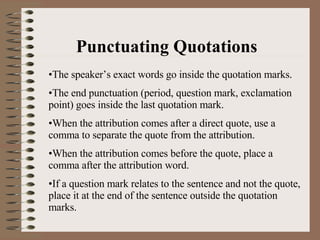 Punctuating Quotations The speaker’s exact words go inside the quotation marks. The end punctuation (period, question mark, exclamation point) goes inside the last quotation mark. When the attribution comes after a direct quote, use a comma to separate the quote from the attribution. When the attribution comes before the quote, place a comma after the attribution word. If a question mark relates to the sentence and not the quote, place it at the end of the sentence outside the quotation marks. 