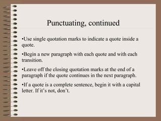 Punctuating, continued Use single quotation marks to indicate a quote inside a quote. Begin a new paragraph with each quote and with each transition. Leave off the closing quotation marks at the end of a paragraph if the quote continues in the next paragraph. If a quote is a complete sentence, begin it with a capital letter. If it’s not, don’t. 