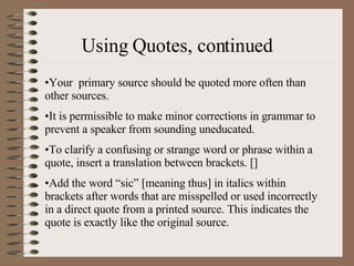 Using Quotes, continued Your  primary source should be quoted more often than other sources. It is permissible to make minor corrections in grammar to prevent a speaker from sounding uneducated. To clarify a confusing or strange word or phrase within a quote, insert a translation between brackets. [] Add the word “sic” [meaning thus] in italics within brackets after words that are misspelled or used incorrectly in a direct quote from a printed source. This indicates the quote is exactly like the original source. 