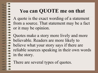 You  can QUOTE me on that A quote is the exact wording of a statement from a source. That statement may be a fact or it may be opinion. Quotes make a story more lively and more believable. Readers are more likely to believe what your story says if there are reliable sources speaking in their own words in the story. There are several types of quotes. 