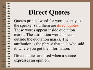 Direct Quotes Quotes printed word for word exactly as the speaker said them are  direct quotes.  These words appear inside quotation marks. The attribution word appears outside the quotation marks. The attribution is the phrase that tells who said it, where you got the information. Direct quotes are used when a source expresses an opinion. 