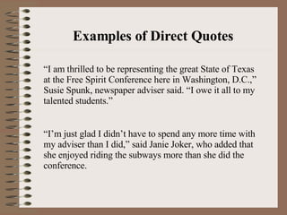 Examples of Direct Quotes “I am thrilled to be representing the great State of Texas at the Free Spirit Conference here in Washington, D.C.,” Susie Spunk, newspaper adviser said. “I owe it all to my talented students.” “I’m just glad I didn’t have to spend any more time with my adviser than I did,” said Janie Joker, who added that she enjoyed riding the subways more than she did the conference. 
