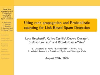 Using rank
propagation and
  Probabilistic
  counting for
  Link-Based
Spam Detection

                   Using rank propagation and Probabilistic
 L. Becchetti,
  C. Castillo,
  D. Donato,
                   counting for Link-Based Spam Detection
S. Leonardi and
R. Baeza-Yates

Motivation

                   Luca Becchetti1 , Carlos Castillo1 ,Debora Donato1 ,
Spam pages
characterization
                     Stefano Leonardi1 and Ricardo Baeza-Yates2
Truncated
PageRank
                         1. Universit` di Roma “La Sapienza” – Rome, Italy
                                     a
Counting
                     2. Yahoo! Research – Barcelona, Spain and Santiago, Chile
supporters

Experiments

                                      August 20th, 2006
Conclusions
