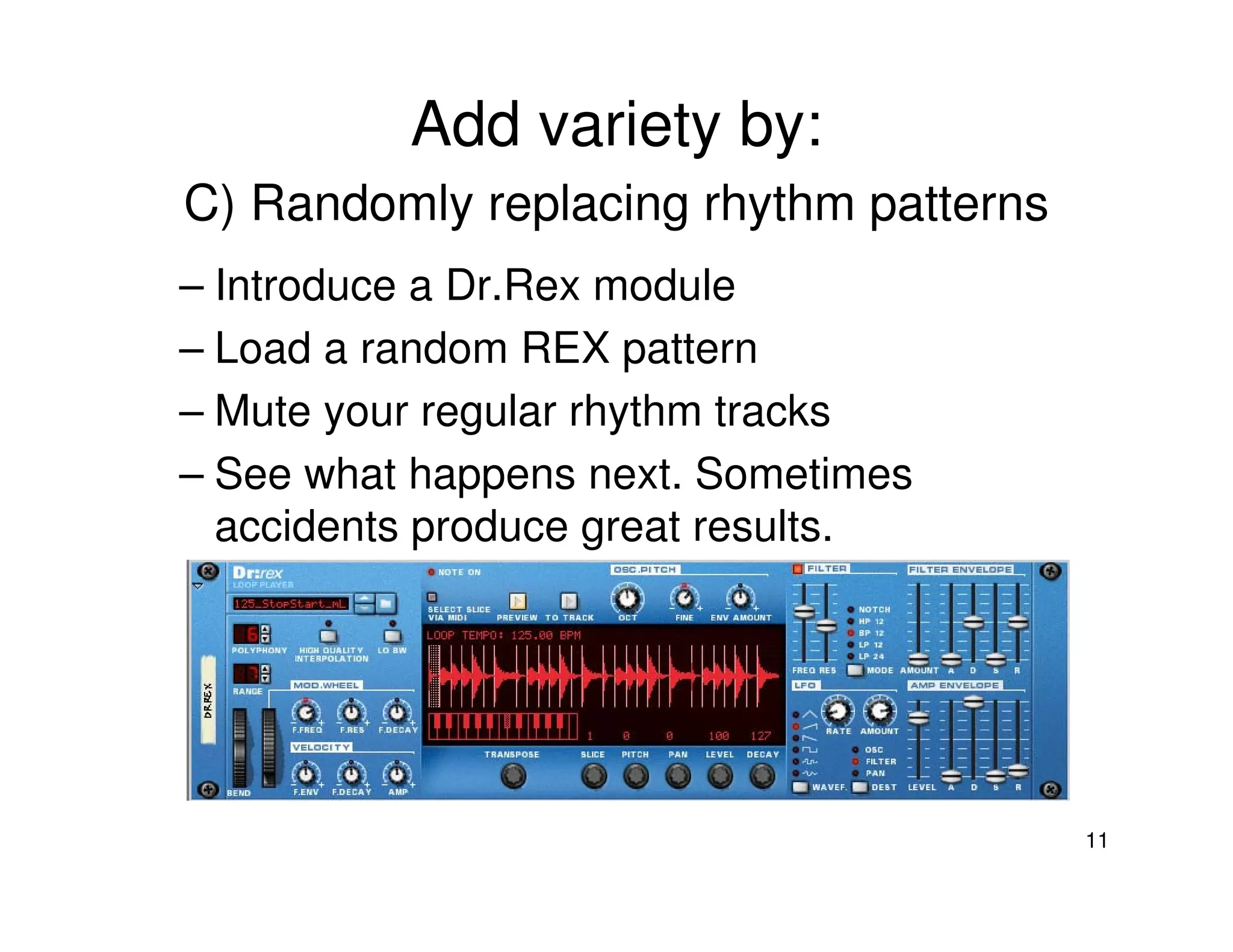 Add variety by:
C) Randomly replacing rhythm patterns
– Introduce a Dr.Rex module
– Load a random REX pattern
– Mute your regular rhythm tracks
– See what happens next. Sometimes
  accidents produce great results.




                                        11
 