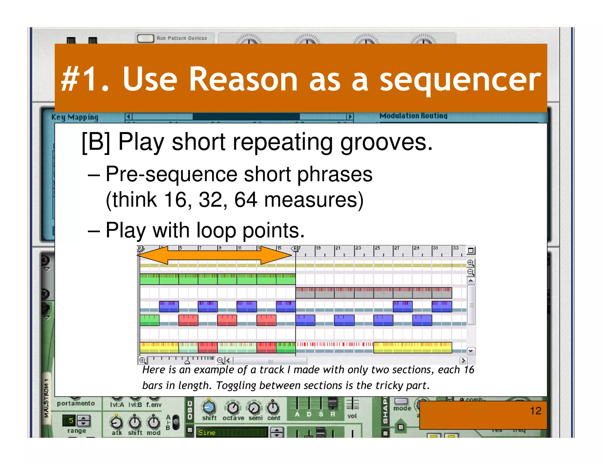 #1. Use Reason as a sequencer
 [B] Play short repeating grooves.
 – Pre-sequence short phrases
   (think 16, 32, 64 measures)
 – Play with loop points.




      Here is an example of a track I made with only two sections, each 16
      bars in length. Toggling between sections is the tricky part.

                                                                             12
 