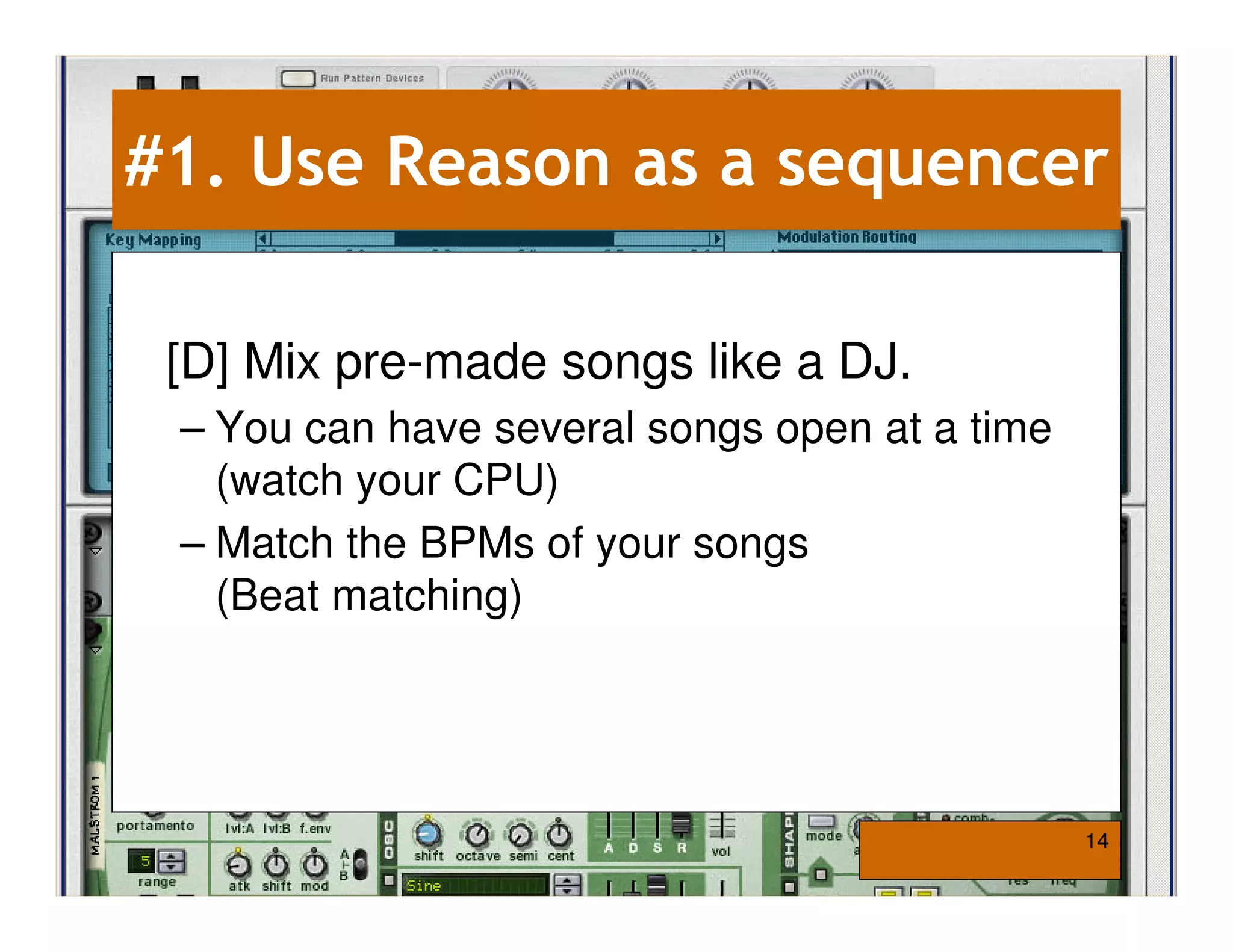 #1. Use Reason as a sequencer

 [D] Mix pre-made songs like a DJ.
 – You can have several songs open at a time
   (watch your CPU)
 – Match the BPMs of your songs
   (Beat matching)




                                               14
 