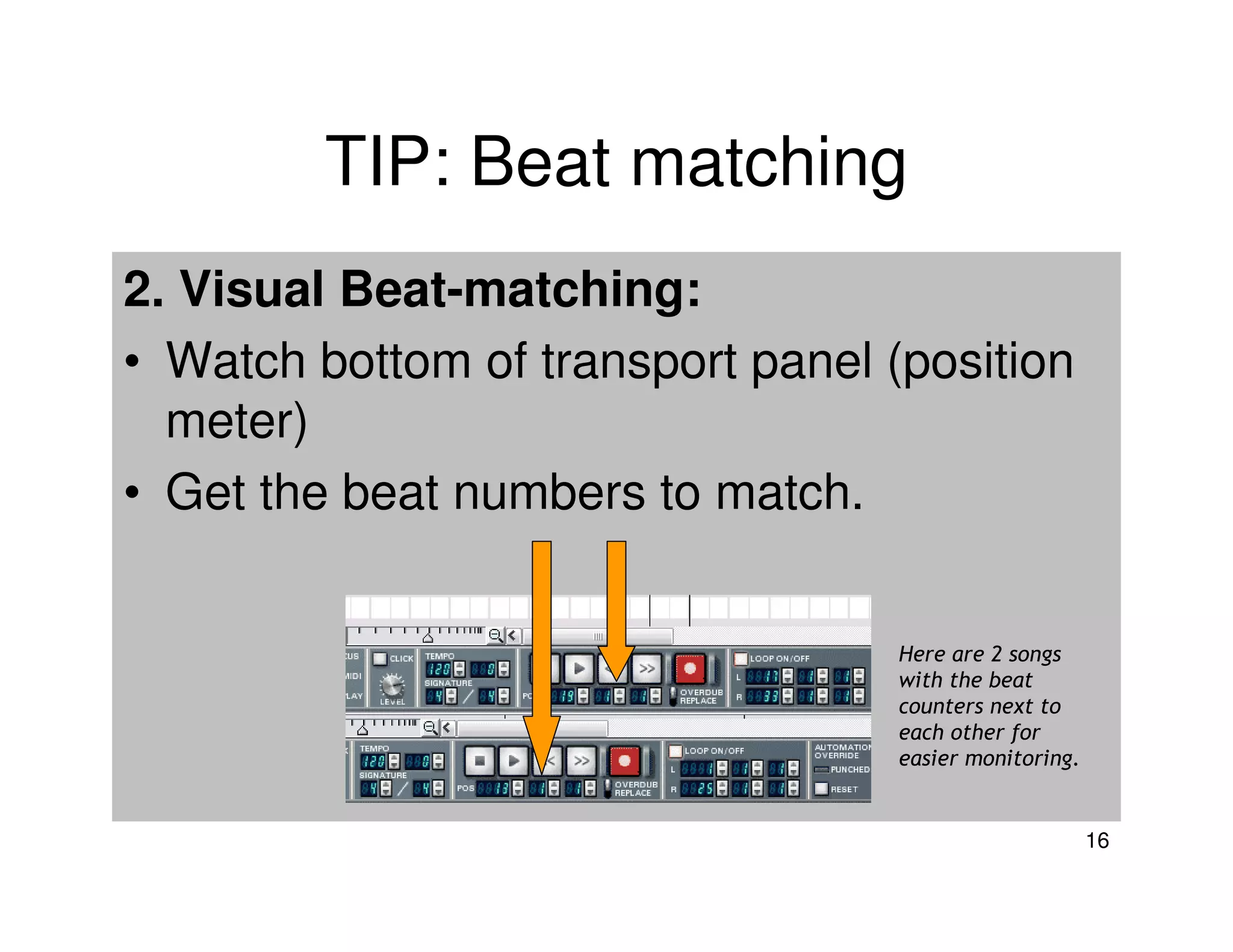 TIP: Beat matching
2. Visual Beat-matching:
• Watch bottom of transport panel (position
  meter)
• Get the beat numbers to match.


                                   Here are 2 songs
                                   with the beat
                                   counters next to
                                   each other for
                                   easier monitoring.


                                                        16
 