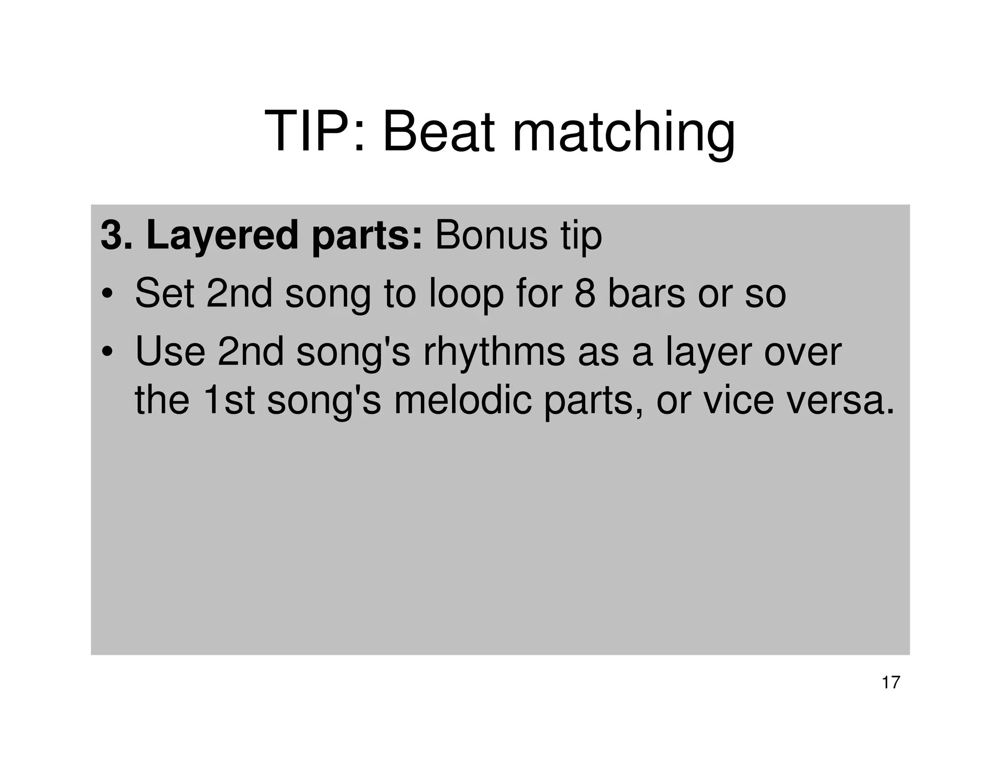 TIP: Beat matching
3. Layered parts: Bonus tip
• Set 2nd song to loop for 8 bars or so
• Use 2nd song's rhythms as a layer over
  the 1st song's melodic parts, or vice versa.




                                             17
 