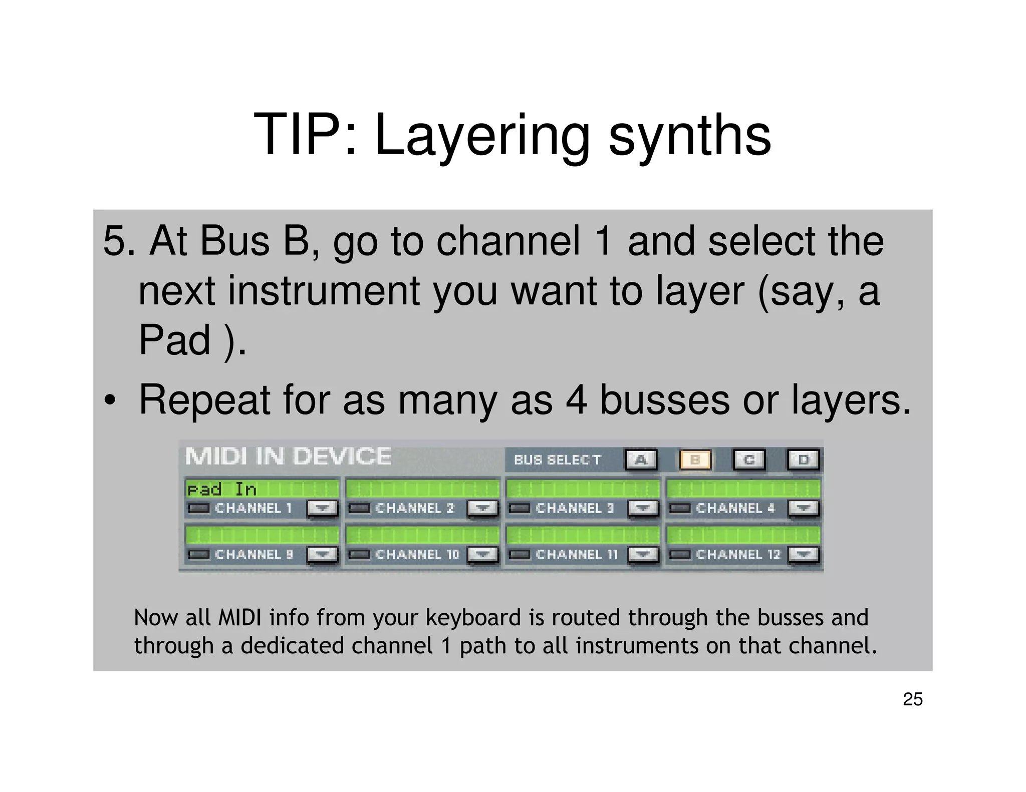 TIP: Layering synths
5. At Bus B, go to channel 1 and select the
  next instrument you want to layer (say, a
  Pad ).
• Repeat for as many as 4 busses or layers.




 Now all MIDI info from your keyboard is routed through the busses and
 through a dedicated channel 1 path to all instruments on that channel.

                                                                          25
 