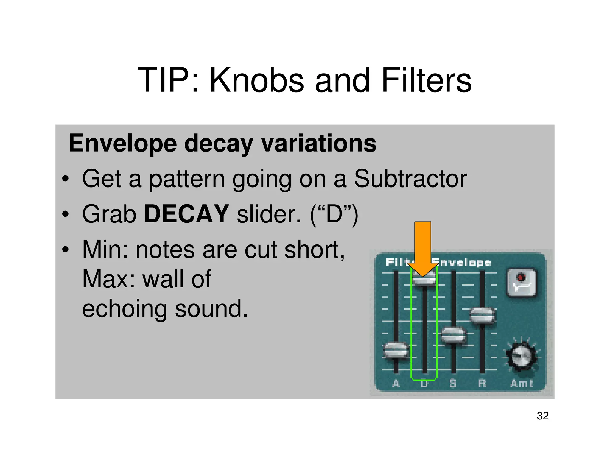 TIP: Knobs and Filters
 Envelope decay variations
• Get a pattern going on a Subtractor
• Grab DECAY slider. (“D”)
• Min: notes are cut short,
  Max: wall of
  echoing sound.



                                        32
 