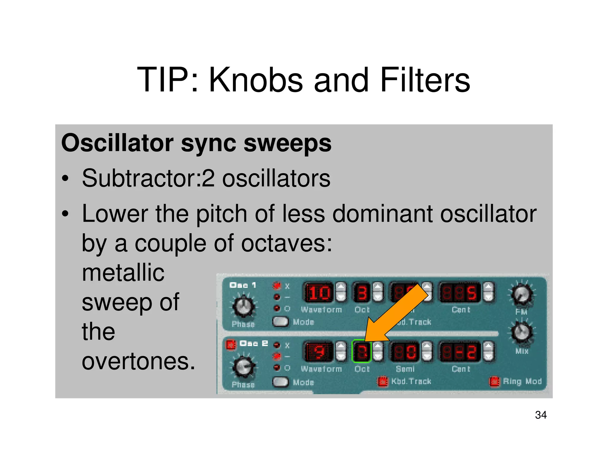 TIP: Knobs and Filters
Oscillator sync sweeps
• Subtractor:2 oscillators
• Lower the pitch of less dominant oscillator
  by a couple of octaves:
  metallic
  sweep of
  the
  overtones.

                                            34
 