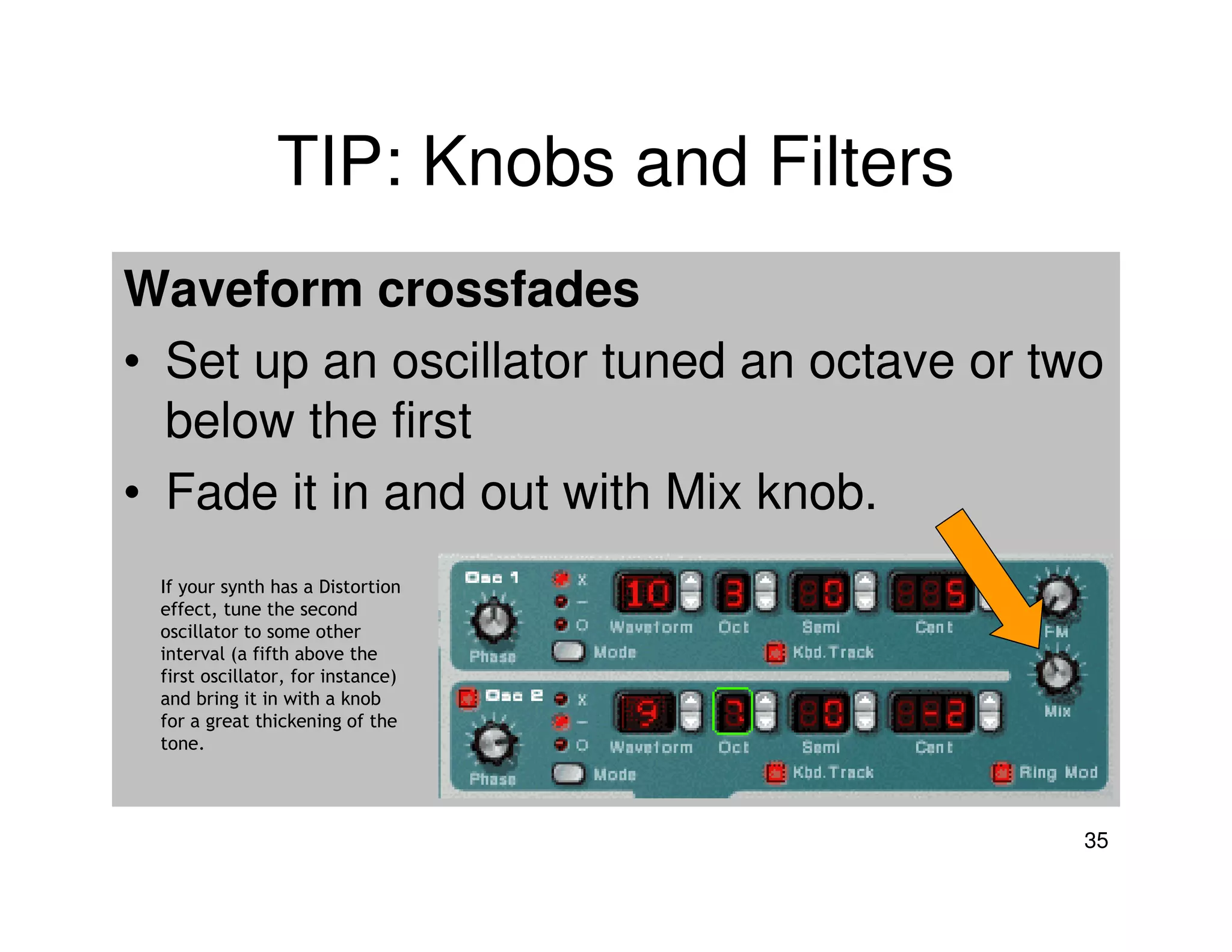 TIP: Knobs and Filters
Waveform crossfades
• Set up an oscillator tuned an octave or two
  below the first
• Fade it in and out with Mix knob.
 If your synth has a Distortion
 effect, tune the second
 oscillator to some other
 interval (a fifth above the
 first oscillator, for instance)
 and bring it in with a knob
 for a great thickening of the
 tone.




                                            35
 