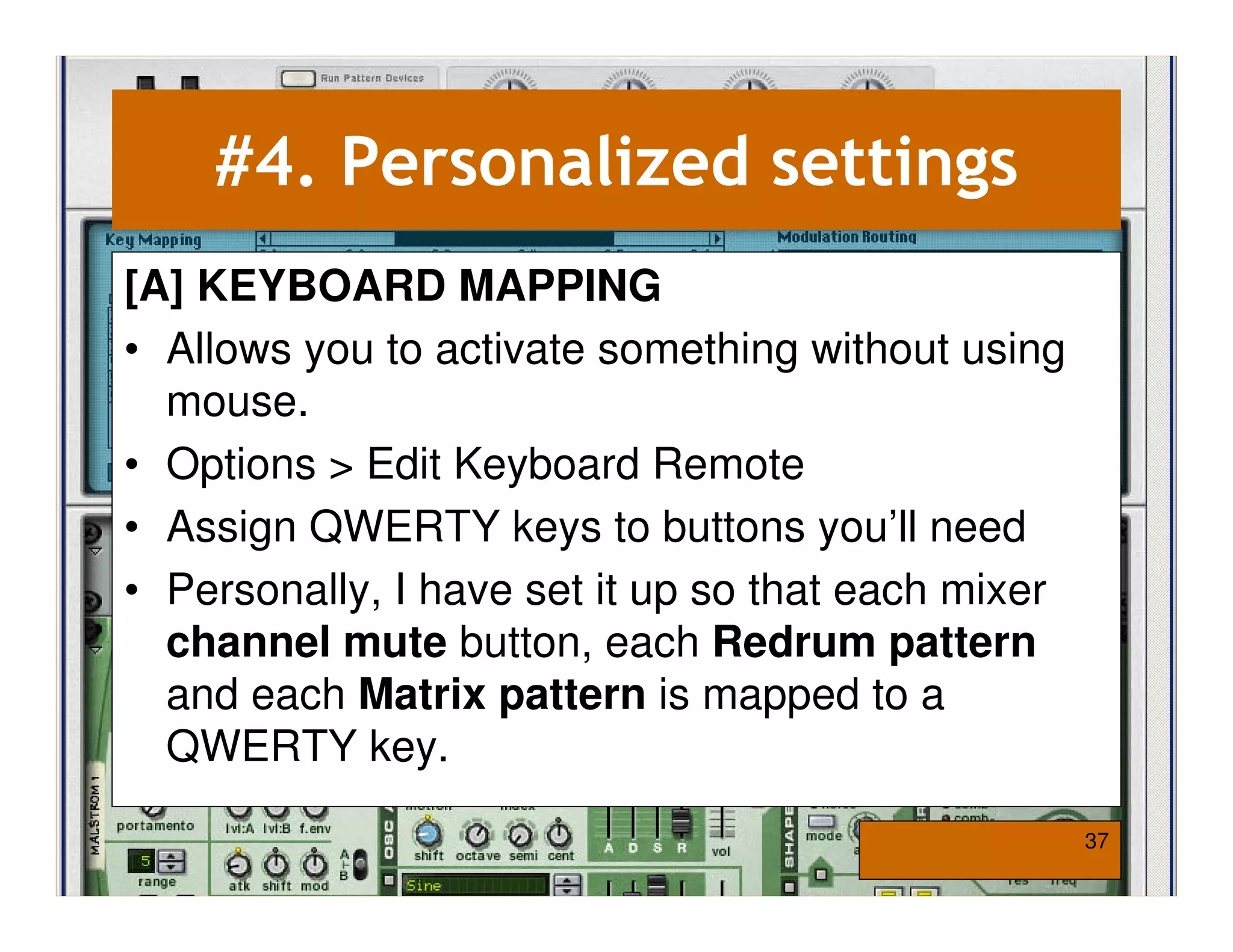 #4. Personalized settings
[A] KEYBOARD MAPPING
• Allows you to activate something without using
  mouse.
• Options > Edit Keyboard Remote
• Assign QWERTY keys to buttons you’ll need
• Personally, I have set it up so that each mixer
  channel mute button, each Redrum pattern
  and each Matrix pattern is mapped to a
  QWERTY key.

                                                    37
 