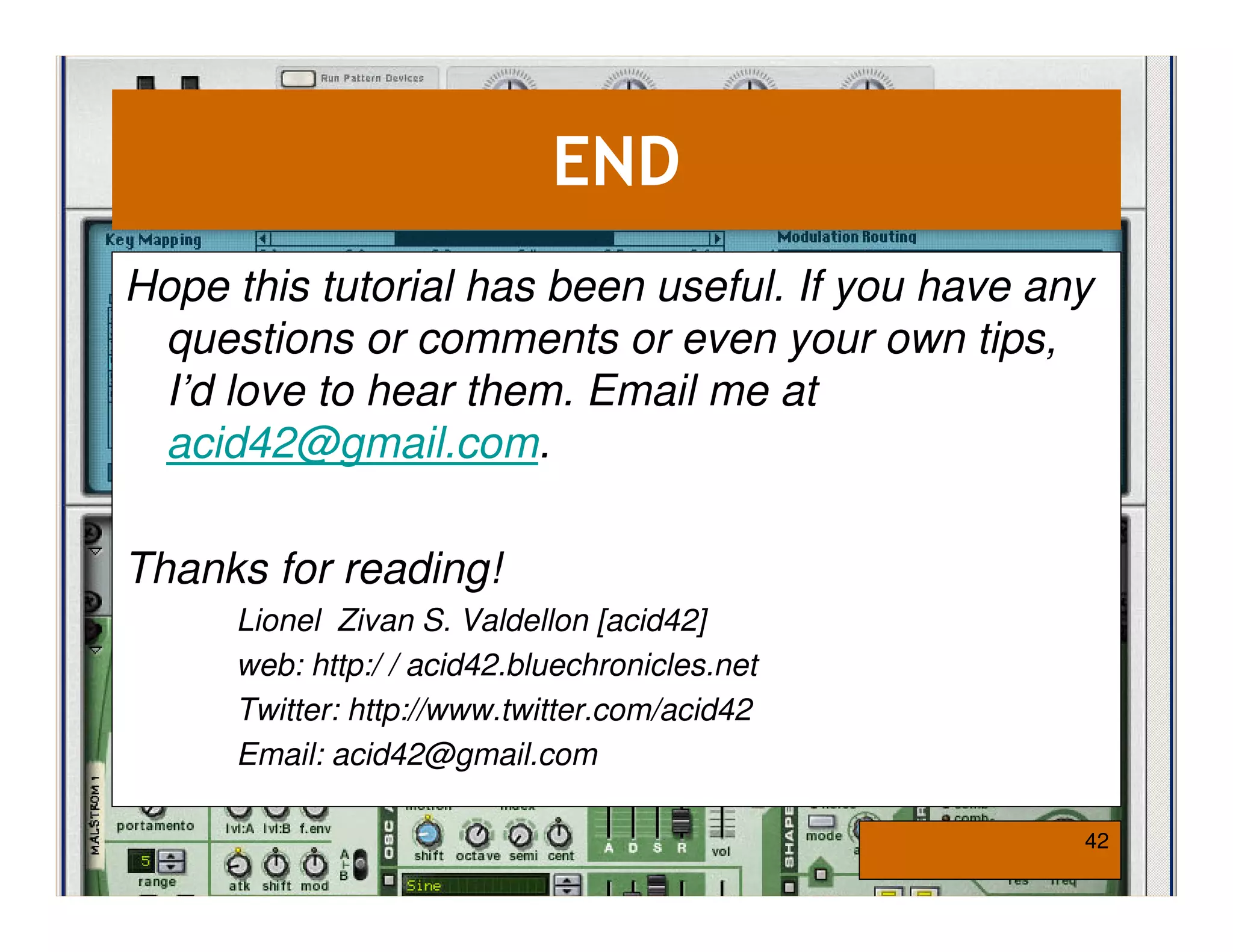 END
Hope this tutorial has been useful. If you have any
 questions or comments or even your own tips,
 I’d love to hear them. Email me at
 acid42@gmail.com.

Thanks for reading!
     Lionel Zivan S. Valdellon [acid42]
     web: http:/ / acid42.bluechronicles.net
     Twitter: http://www.twitter.com/acid42
     Email: acid42@gmail.com

                                                  42
 