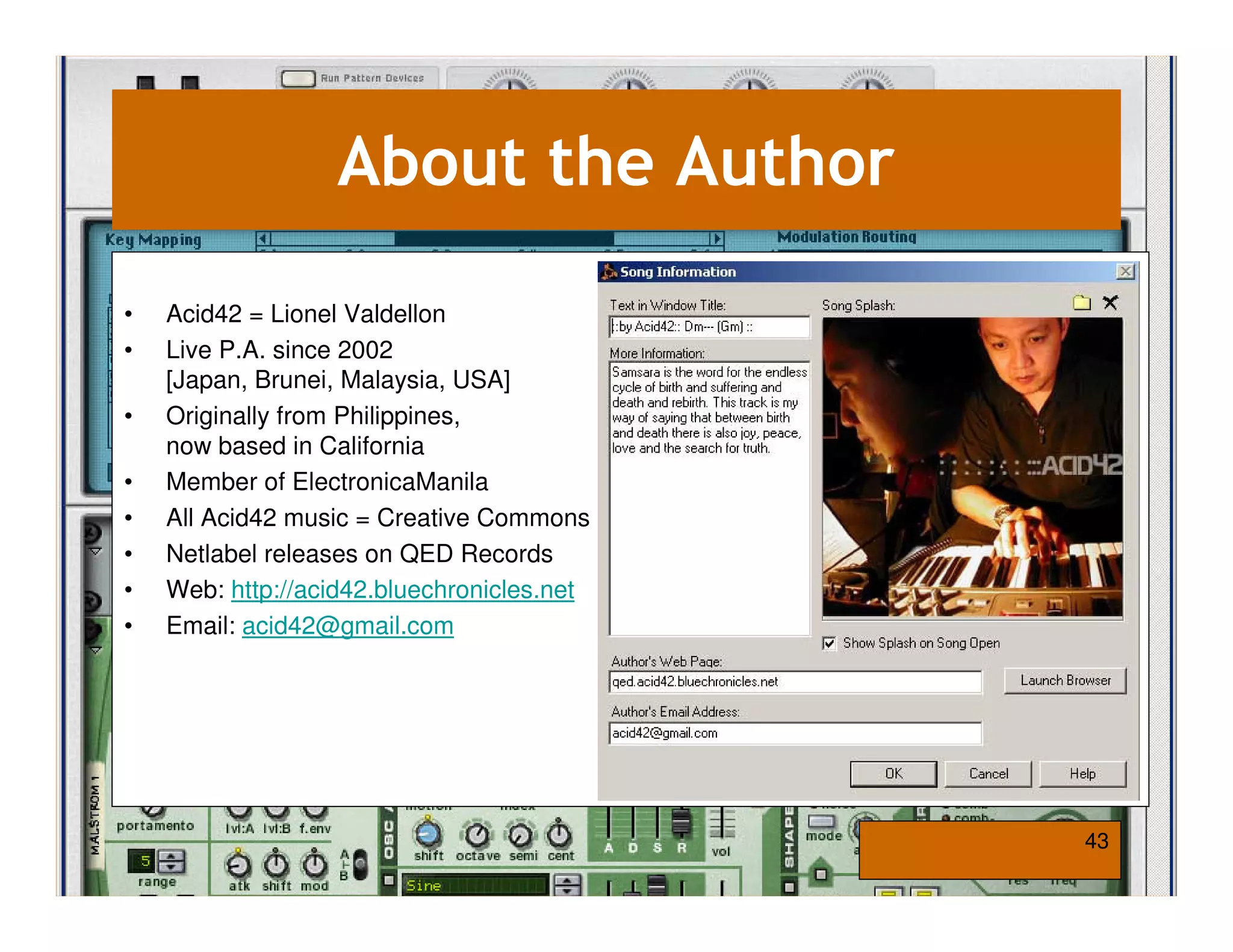 About the Author

•   Acid42 = Lionel Valdellon
•   Live P.A. since 2002
    [Japan, Brunei, Malaysia, USA]
•   Originally from Philippines,
    now based in California
•   Member of ElectronicaManila
•   All Acid42 music = Creative Commons
•   Netlabel releases on QED Records
•   Web: http://acid42.bluechronicles.net
•   Email: acid42@gmail.com




                                            43
 