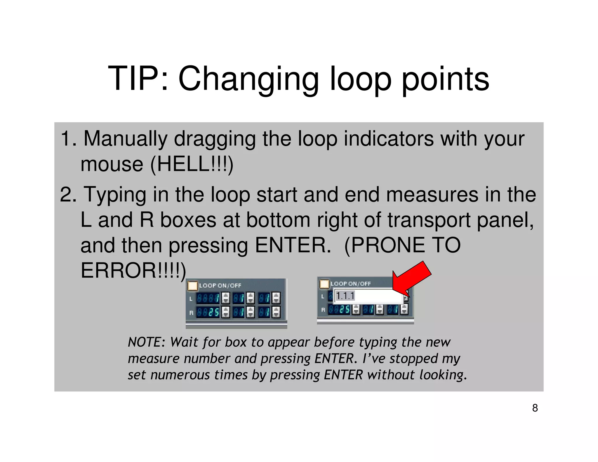 TIP: Changing loop points
1. Manually dragging the loop indicators with your
  mouse (HELL!!!)
2. Typing in the loop start and end measures in the
  L and R boxes at bottom right of transport panel,
  and then pressing ENTER. (PRONE TO
  ERROR!!!!)


       NOTE: Wait for box to appear before typing the new
       measure number and pressing ENTER. I’ve stopped my
       set numerous times by pressing ENTER without looking.

                                                               8
 