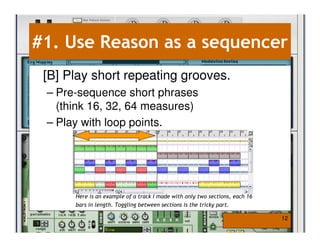 #1. Use Reason as a sequencer
 [B] Play short repeating grooves.
 – Pre-sequence short phrases
   (think 16, 32, 64 measures)
 – Play with loop points.




      Here is an example of a track I made with only two sections, each 16
      bars in length. Toggling between sections is the tricky part.

                                                                             12
 