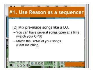 #1. Use Reason as a sequencer

 [D] Mix pre-made songs like a DJ.
 – You can have several songs open at a time
   (watch your CPU)
 – Match the BPMs of your songs
   (Beat matching)




                                               14
 