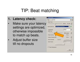 TIP: Beat matching
1. Latency check:
• Make sure your latency
   settings are optimized,
   otherwise impossible
   to match up beats.
• Adjust buffer size
   till no dropouts


                             15
 
