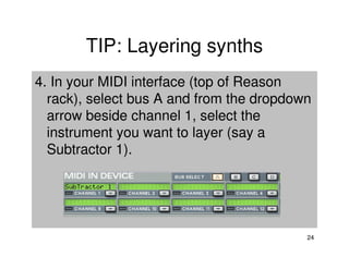 TIP: Layering synths
4. In your MIDI interface (top of Reason
  rack), select bus A and from the dropdown
  arrow beside channel 1, select the
  instrument you want to layer (say a
  Subtractor 1).




                                          24
 