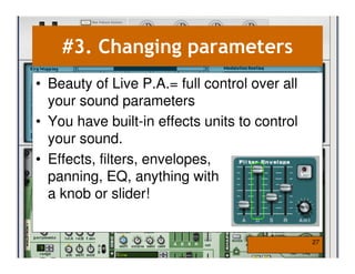 #3. Changing parameters
• Beauty of Live P.A.= full control over all
  your sound parameters
• You have built-in effects units to control
  your sound.
• Effects, filters, envelopes,
  panning, EQ, anything with
  a knob or slider!


                                               27
 