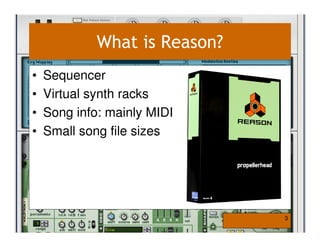 What is Reason?
•   Sequencer
•   Virtual synth racks
•   Song info: mainly MIDI
•   Small song file sizes




                               3
 
