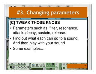 #3. Changing parameters
[C] TWEAK THOSE KNOBS
• Parameters such as: filter, resonance,
  attack, decay, sustain, release.
• Find out what each can do to a sound.
  And then play with your sound.
• Some examples…



                                           30
 