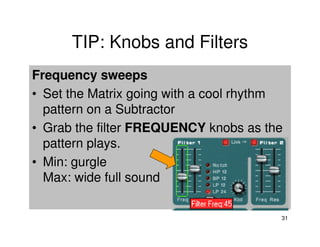 TIP: Knobs and Filters
Frequency sweeps
• Set the Matrix going with a cool rhythm
  pattern on a Subtractor
• Grab the filter FREQUENCY knobs as the
  pattern plays.
• Min: gurgle
  Max: wide full sound

                                        31
 