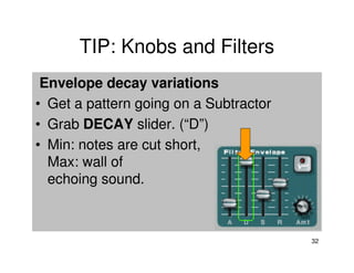 TIP: Knobs and Filters
 Envelope decay variations
• Get a pattern going on a Subtractor
• Grab DECAY slider. (“D”)
• Min: notes are cut short,
  Max: wall of
  echoing sound.



                                        32
 