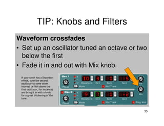 TIP: Knobs and Filters
Waveform crossfades
• Set up an oscillator tuned an octave or two
  below the first
• Fade it in and out with Mix knob.
 If your synth has a Distortion
 effect, tune the second
 oscillator to some other
 interval (a fifth above the
 first oscillator, for instance)
 and bring it in with a knob
 for a great thickening of the
 tone.




                                            35
 
