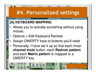 #4. Personalized settings
[A] KEYBOARD MAPPING
• Allows you to activate something without using
  mouse.
• Options > Edit Keyboard Remote
• Assign QWERTY keys to buttons you’ll need
• Personally, I have set it up so that each mixer
  channel mute button, each Redrum pattern
  and each Matrix pattern is mapped to a
  QWERTY key.

                                                    37
 