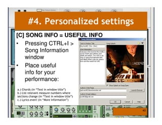 #4. Personalized settings
[C] SONG INFO = USEFUL INFO
• Pressing CTRL+I >
   Song Information
   window
• Place useful
   info for your
   performance:
a.) Chords (in “Text in window title”)
b.) List relevant measure numbers where
sections change (in “Text in window title”)
c.) Lyrics even! (in “More information”)


                                              40
 