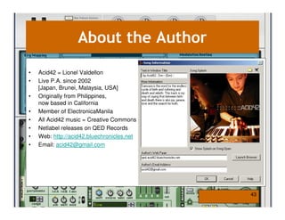 About the Author

•   Acid42 = Lionel Valdellon
•   Live P.A. since 2002
    [Japan, Brunei, Malaysia, USA]
•   Originally from Philippines,
    now based in California
•   Member of ElectronicaManila
•   All Acid42 music = Creative Commons
•   Netlabel releases on QED Records
•   Web: http://acid42.bluechronicles.net
•   Email: acid42@gmail.com




                                            43
 