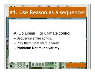 #1. Use Reason as a sequencer


 [A] Go Linear. For ultimate control.
 – Sequence entire songs.
 – Play them from start to finish.
 – Problem: Not much variety.



                                        6
 