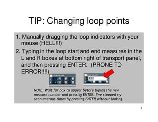 TIP: Changing loop points
1. Manually dragging the loop indicators with your
  mouse (HELL!!!)
2. Typing in the loop start and end measures in the
  L and R boxes at bottom right of transport panel,
  and then pressing ENTER. (PRONE TO
  ERROR!!!!)


       NOTE: Wait for box to appear before typing the new
       measure number and pressing ENTER. I’ve stopped my
       set numerous times by pressing ENTER without looking.

                                                               8
 