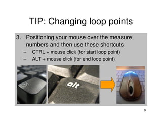 TIP: Changing loop points
3. Positioning your mouse over the measure
   numbers and then use these shortcuts
  –   CTRL + mouse click (for start loop point)
  –   ALT + mouse click (for end loop point)




                                                  9
 