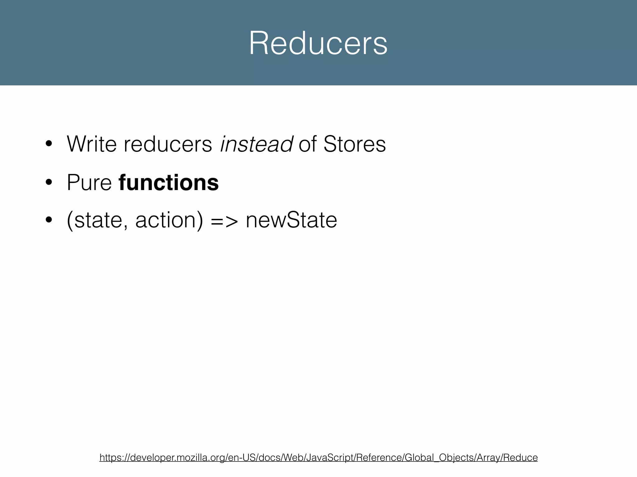 • Write reducers instead of Stores • Pure functions • (state, action) => newState https://developer.mozilla.org/en-US/docs/Web/JavaScript/Reference/Global_Objects/Array/Reduce Reducers 
