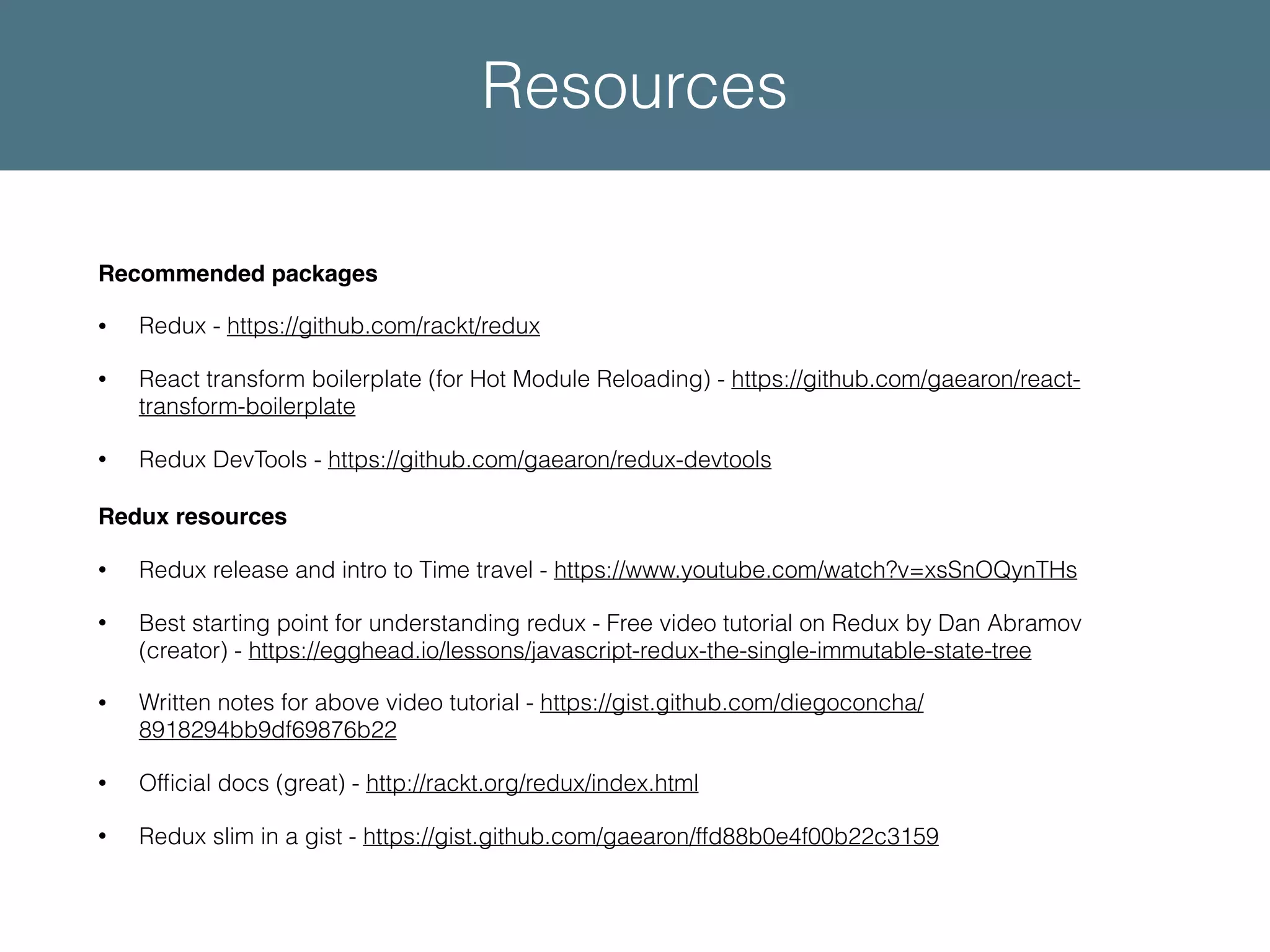 Recommended packages • Redux - https://github.com/rackt/redux • React transform boilerplate (for Hot Module Reloading) - https://github.com/gaearon/react- transform-boilerplate • Redux DevTools - https://github.com/gaearon/redux-devtools Redux resources • Redux release and intro to Time travel - https://www.youtube.com/watch?v=xsSnOQynTHs • Best starting point for understanding redux - Free video tutorial on Redux by Dan Abramov (creator) - https://egghead.io/lessons/javascript-redux-the-single-immutable-state-tree • Written notes for above video tutorial - https://gist.github.com/diegoconcha/ 8918294bb9df69876b22 • Ofﬁcial docs (great) - http://rackt.org/redux/index.html • Redux slim in a gist - https://gist.github.com/gaearon/ffd88b0e4f00b22c3159 Resources 