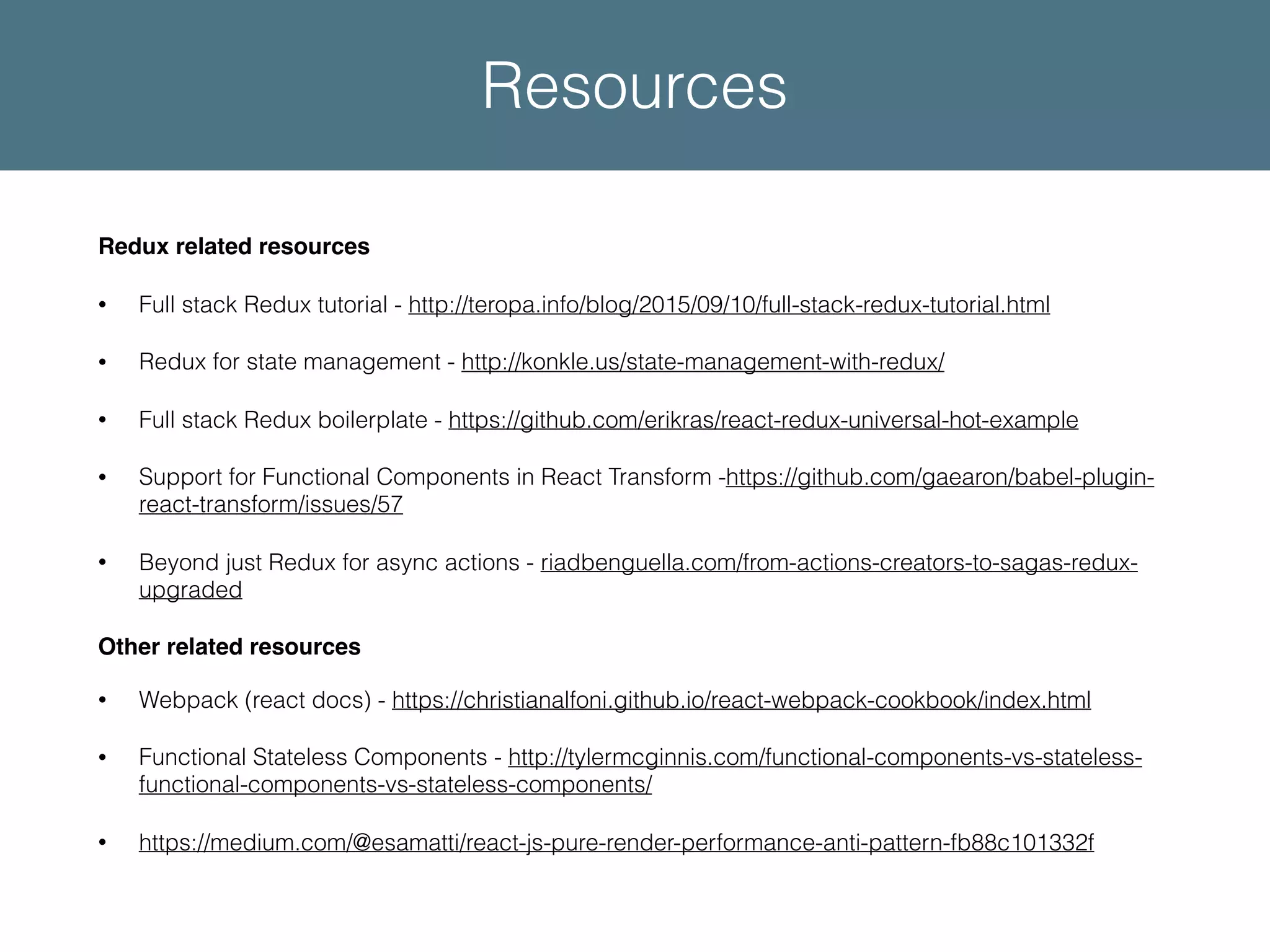 Redux related resources • Full stack Redux tutorial - http://teropa.info/blog/2015/09/10/full-stack-redux-tutorial.html • Redux for state management - http://konkle.us/state-management-with-redux/ • Full stack Redux boilerplate - https://github.com/erikras/react-redux-universal-hot-example • Support for Functional Components in React Transform -https://github.com/gaearon/babel-plugin- react-transform/issues/57 • Beyond just Redux for async actions - riadbenguella.com/from-actions-creators-to-sagas-redux- upgraded Other related resources • Webpack (react docs) - https://christianalfoni.github.io/react-webpack-cookbook/index.html • Functional Stateless Components - http://tylermcginnis.com/functional-components-vs-stateless- functional-components-vs-stateless-components/ • https://medium.com/@esamatti/react-js-pure-render-performance-anti-pattern-fb88c101332f Resources 