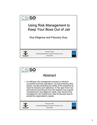 Using Risk Management to
    Keep Your Boss Out of Jail

      Due Diligence and Fiduciary Duty




                              Thomas R. Peltier
              Using Risk Management to Keep Your Boss out of Jail
                                 29 April 2008




                           Abstract
• An effective risk management process is critical to
  successful business operations; not just protecting data
  assets, but also protecting the ability of the enterprise to
  meet its missions and objectives. In this open forum we
  will examine and discuss how risk analysis may support
  management’s due diligence needs, then discuss how
  management can furthermore meet its fiduciary duty to
  protect th organization's assets.
      t t the       i ti '        t


                              Thomas R. Peltier
              Using Risk Management to Keep Your Boss out of Jail
                                 29 April 2008




                                              