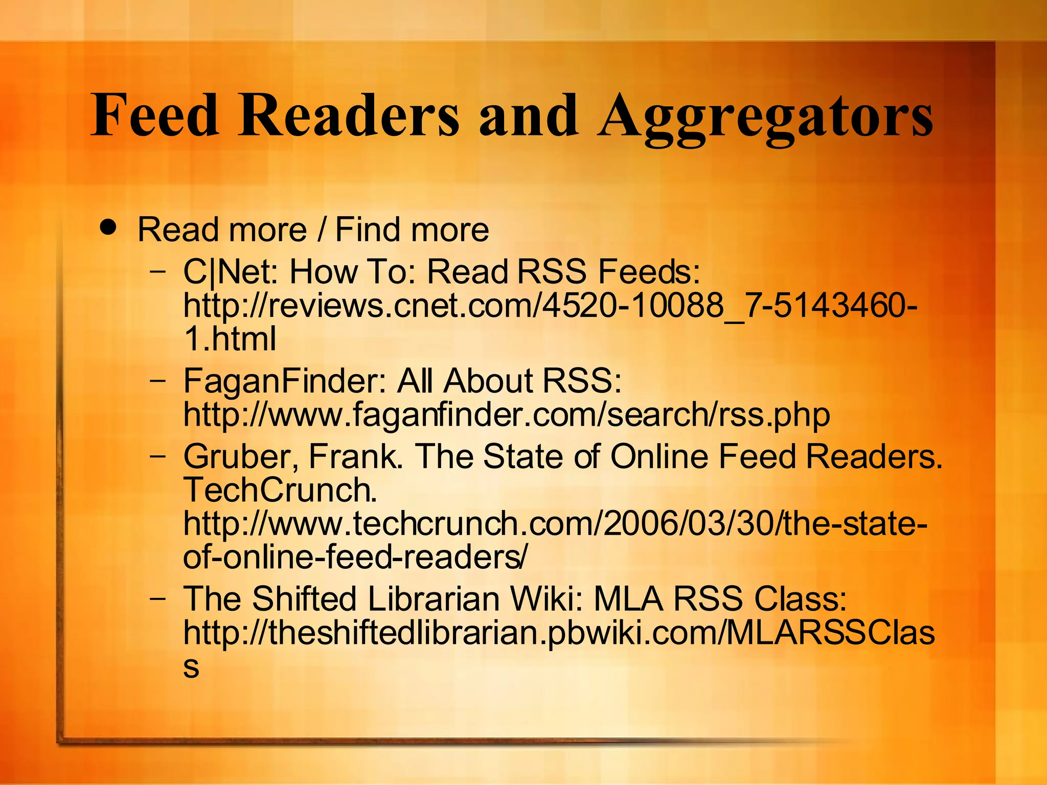 Feed Readers and Aggregators Read more / Find more C|Net: How To: Read RSS Feeds: http://reviews.cnet.com/4520-10088_7-5143460-1.html FaganFinder: All About RSS: http://www.faganfinder.com/search/rss.php Gruber, Frank. The State of Online Feed Readers. TechCrunch. http://www.techcrunch.com/2006/03/30/the-state-of-online-feed-readers/ The Shifted Librarian Wiki: MLA RSS Class: http://theshiftedlibrarian.pbwiki.com/MLARSSClass 