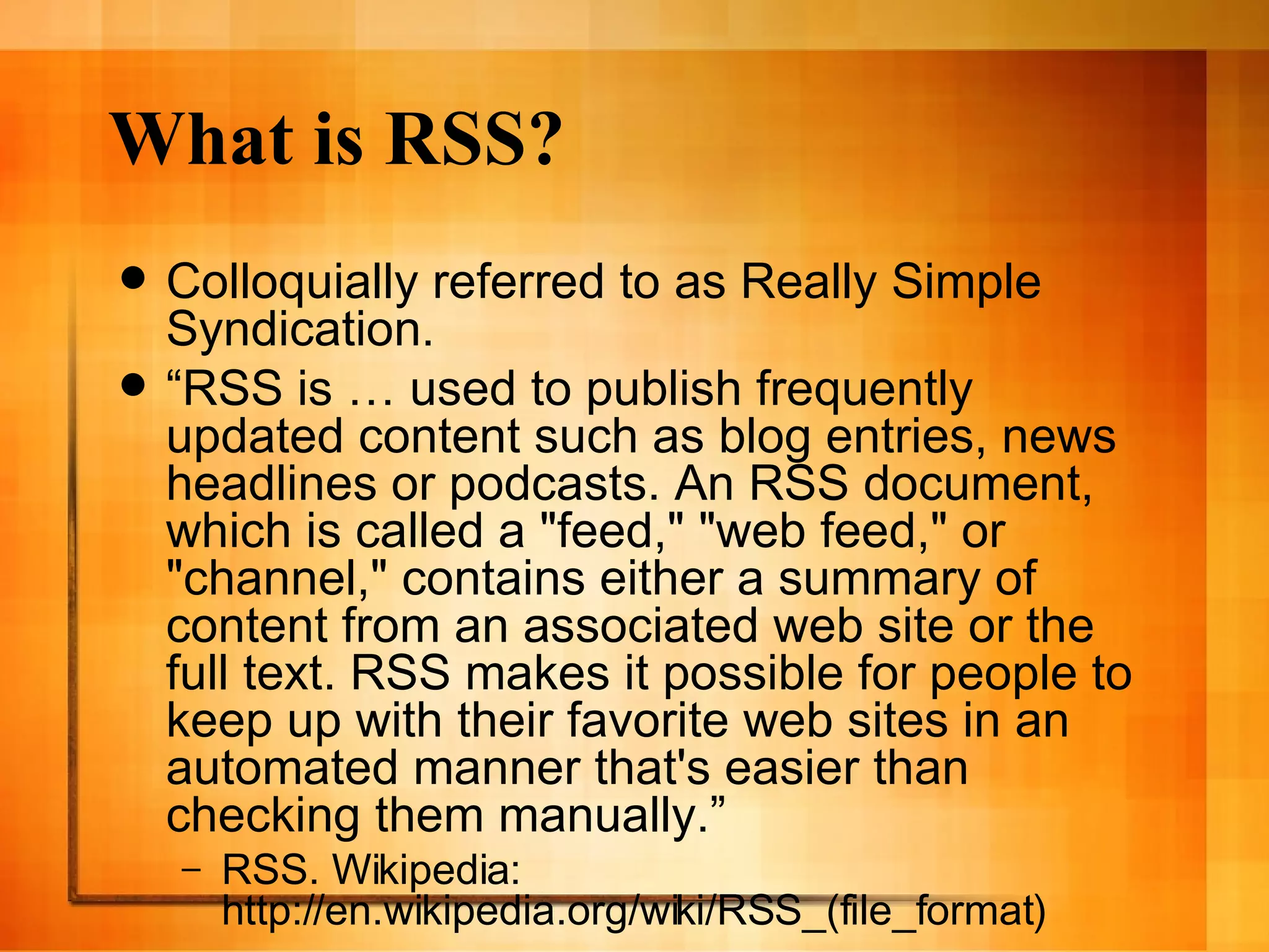 What is RSS? Colloquially referred to as Really Simple Syndication. “ RSS is … used to publish frequently updated content such as blog entries, news headlines or podcasts. An RSS document, which is called a &quot;feed,&quot; &quot;web feed,&quot; or &quot;channel,&quot; contains either a summary of content from an associated web site or the full text. RSS makes it possible for people to keep up with their favorite web sites in an automated manner that's easier than checking them manually.” RSS. Wikipedia: http://en.wikipedia.org/wiki/RSS_(file_format) 