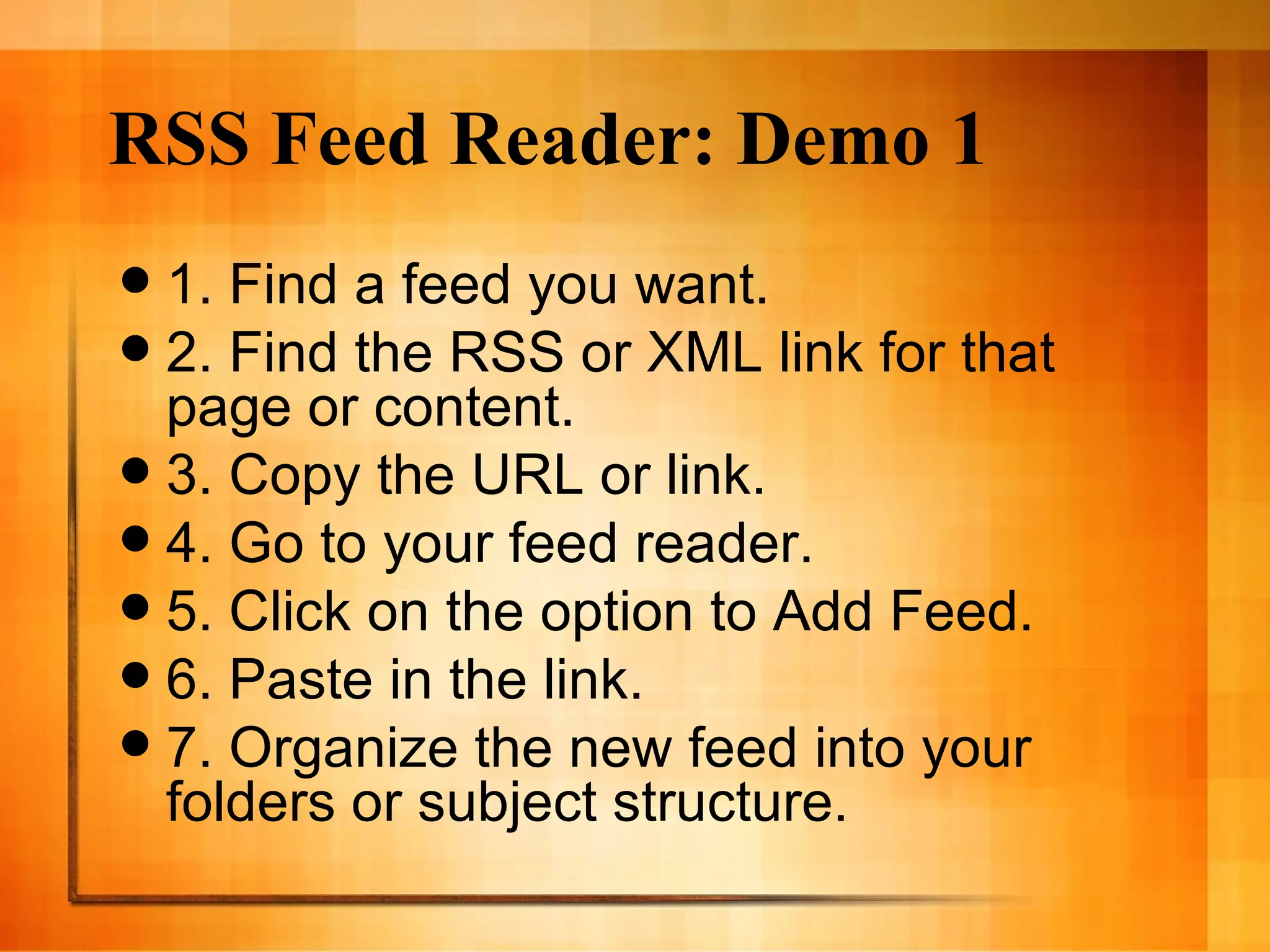 RSS Feed Reader: Demo 1 1. Find a feed you want. 2. Find the RSS or XML link for that page or content. 3. Copy the URL or link. 4. Go to your feed reader. 5. Click on the option to Add Feed. 6. Paste in the link.  7. Organize the new feed into your folders or subject structure. 