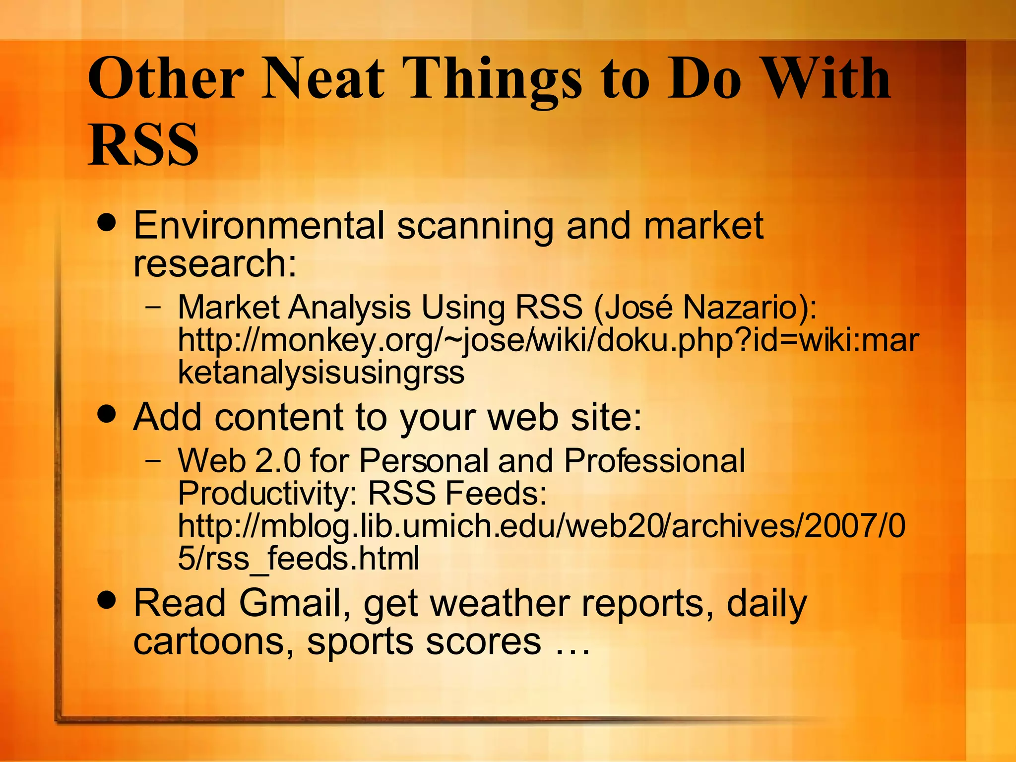 Other Neat Things to Do With RSS Environmental scanning and market research: Market Analysis Using RSS (Jos é Nazario):  http://monkey.org/~jose/wiki/doku.php?id=wiki:marketanalysisusingrss Add content to your web site: Web 2.0 for Personal and Professional Productivity: RSS Feeds: http://mblog.lib.umich.edu/web20/archives/2007/05/rss_feeds.html Read Gmail, get weather reports, daily cartoons, sports scores …  