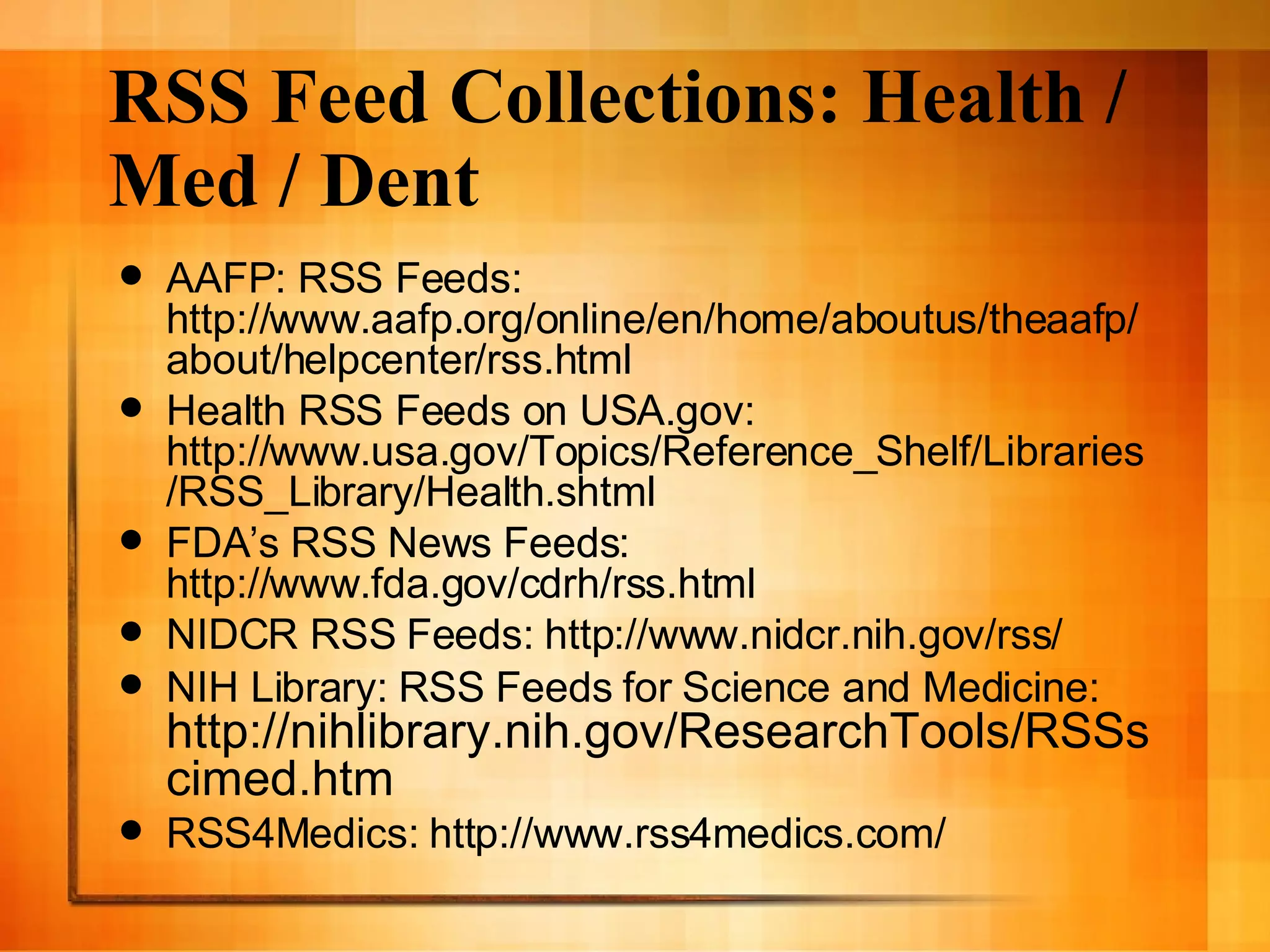 RSS Feed Collections: Health / Med / Dent AAFP: RSS Feeds: http://www.aafp.org/online/en/home/aboutus/theaafp/about/helpcenter/rss.html Health RSS Feeds on USA.gov: http://www.usa.gov/Topics/Reference_Shelf/Libraries/RSS_Library/Health.shtml FDA’s RSS News Feeds: http://www.fda.gov/cdrh/rss.html NIDCR RSS Feeds: http://www.nidcr.nih.gov/rss/ NIH Library: RSS Feeds for Science and Medicine:  http://nihlibrary.nih.gov/ResearchTools/RSSscimed.htm RSS4Medics: http://www.rss4medics.com/ 